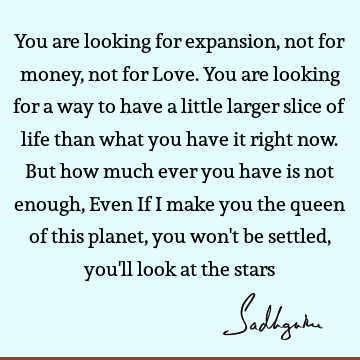 You are looking for expansion, not for money, not for Love. You are looking for a way to have a little larger slice of life than what you have it right now. B