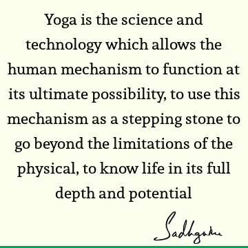 Yoga is the science and technology which allows the human mechanism to function at its ultimate possibility, to use this mechanism as a stepping stone to go