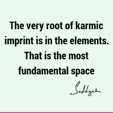 The very root of karmic imprint is in the elements. That is the most fundamental