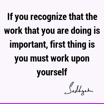 If you recognize that the work that you are doing is important, first thing is you must work upon