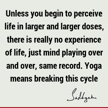 Unless you begin to perceive life in larger and larger doses, there is really no experience of life, just mind playing over and over, same record. Yoga means