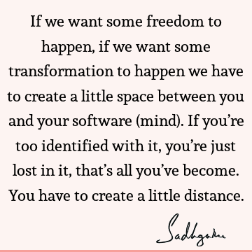 If we want some freedom to happen, if we want some transformation to happen we have to create a little space between you and your software (mind). If you’re
