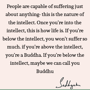 People are capable of suffering just about anything- this is the nature of the intellect. Once you’re into the intellect, this is how life is. If you’re below