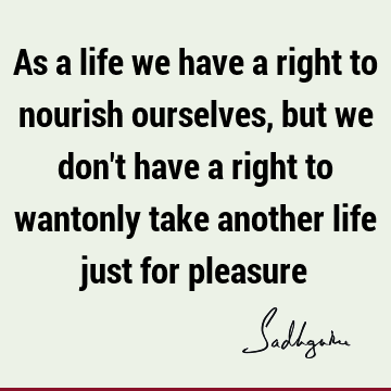 As a life we have a right to nourish ourselves, but we don