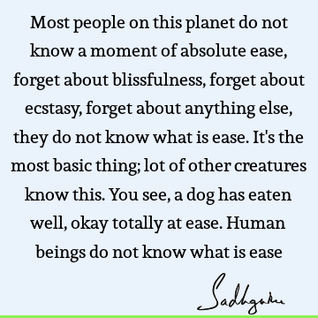 Most people on this planet do not know a moment of absolute ease, forget about blissfulness, forget about ecstasy, forget about anything else, they do not know