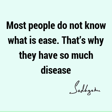 Most people do not know what is ease. That’s why they have so much