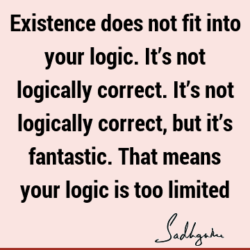 Existence does not fit into your logic. It’s not logically correct. It’s not logically correct, but it’s fantastic. That means your logic is too