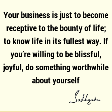 Your business is just to become receptive to the bounty of life; to know life in its fullest way. If you’re willing to be blissful, joyful, do something
