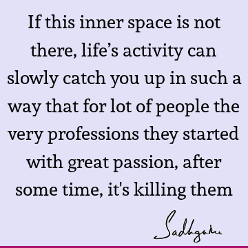 If this inner space is not there, life’s activity can slowly catch you up in such a way that for lot of people the very professions they started with great