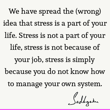 We have spread the (wrong) idea that stress is a part of your life. Stress is not a part of your life, stress is not because of your job, stress is simply