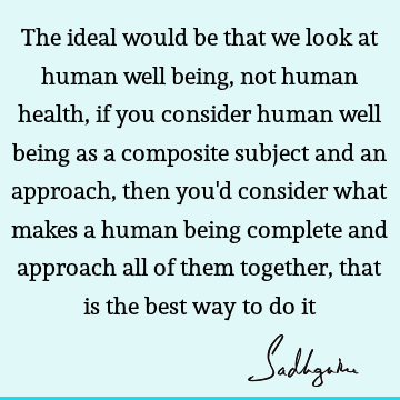 The ideal would be that we look at human well being, not human health, if you consider human well being as a composite subject and an approach, then you