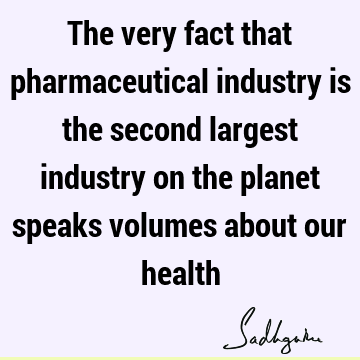 The very fact that pharmaceutical industry is the second largest industry on the planet speaks volumes about our