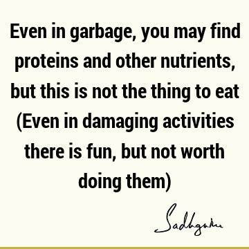 Even in garbage, you may find proteins and other nutrients, but this is not the thing to eat (Even in damaging activities there is fun, but not worth doing