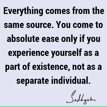 Everything comes from the same source. You come to absolute ease only if you experience yourself as a part of existence, not as a separate