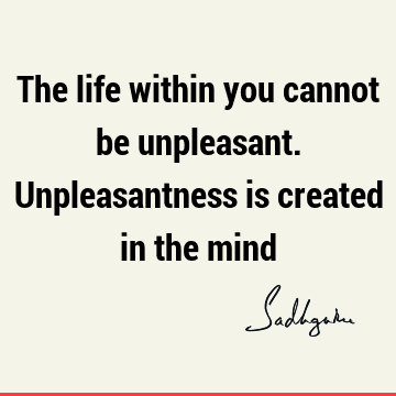 The life within you cannot be unpleasant. Unpleasantness is created in the