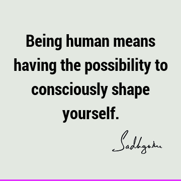 Being human means having the possibility to consciously shape