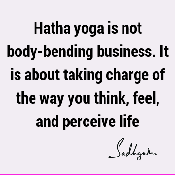 Hatha yoga is not body-bending business. It is about taking charge of the way you think, feel, and perceive