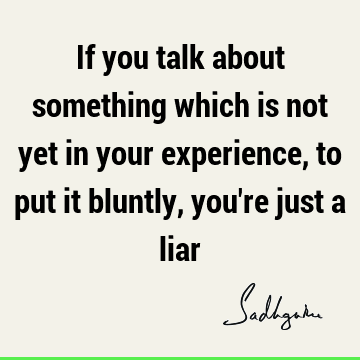 If you talk about something which is not yet in your experience, to put it bluntly, you