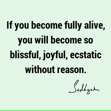 If you become fully alive, you will become so blissful, joyful, ecstatic without