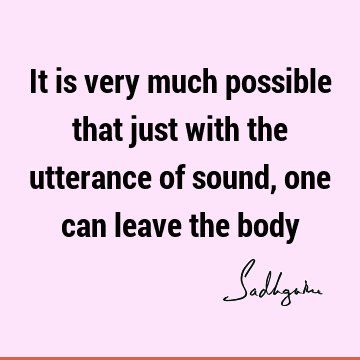 It is very much possible that just with the utterance of sound, one can leave the