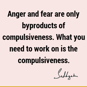 Anger and fear are only byproducts of compulsiveness. What you need to work on is the