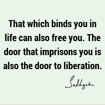 That which binds you in life can also free you. The door that imprisons you is also the door to
