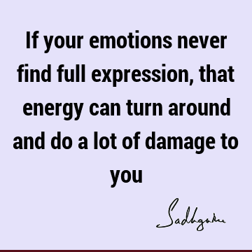 If your emotions never find full expression, that energy can turn around and do a lot of damage to