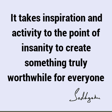 It takes inspiration and activity to the point of insanity to create something truly worthwhile for