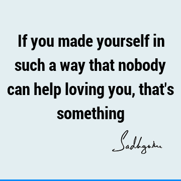 If you made yourself in such a way that nobody can help loving you, that