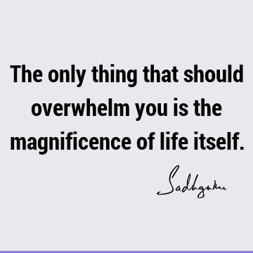 The only thing that should overwhelm you is the magnificence of life