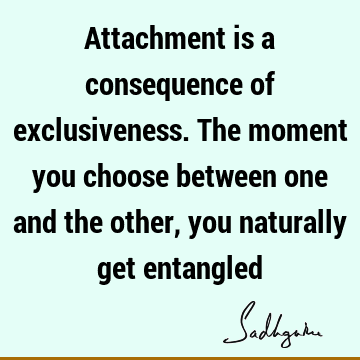 Attachment is a consequence of exclusiveness. The moment you choose between one and the other, you naturally get