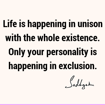 Life is happening in unison with the whole existence. Only your personality is happening in