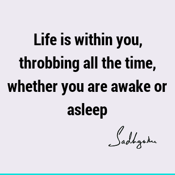 Life is within you, throbbing all the time, whether you are awake or