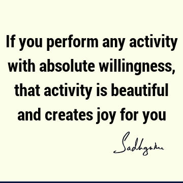 If you perform any activity with absolute willingness, that activity is beautiful and creates joy for