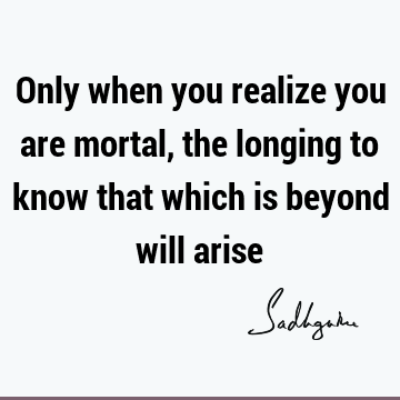 Only when you realize you are mortal, the longing to know that which is beyond will