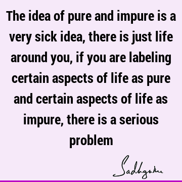 The idea of pure and impure is a very sick idea, there is just life around you, if you are labeling certain aspects of life as pure and certain aspects of life