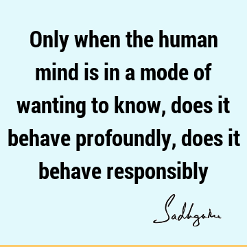 Only when the human mind is in a mode of wanting to know, does it behave profoundly, does it behave