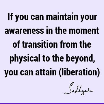 If you can maintain your awareness in the moment of transition from the physical to the beyond, you can attain (liberation)