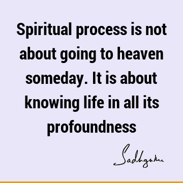 Spiritual process is not about going to heaven someday. It is about knowing life in all its