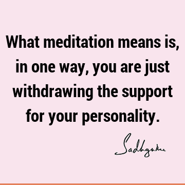 What meditation means is, in one way, you are just withdrawing the support for your