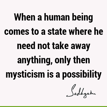 When a human being comes to a state where he need not take away anything, only then mysticism is a