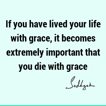 If you have lived your life with grace, it becomes extremely important that you die with