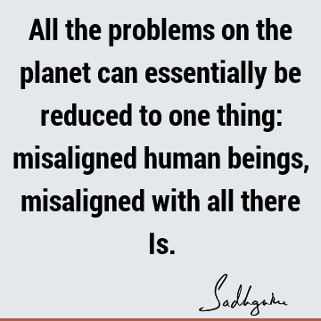 All the problems on the planet can essentially be reduced to one thing: misaligned human beings, misaligned with all there I