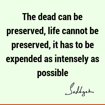 The dead can be preserved, life cannot be preserved, it has to be expended as intensely as