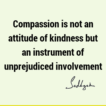Compassion is not an attitude of kindness but an instrument of unprejudiced