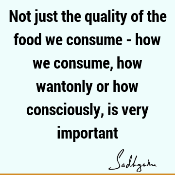 Not just the quality of the food we consume - how we consume, how wantonly or how consciously, is very
