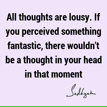 All thoughts are lousy. If you perceived something fantastic, there wouldn