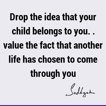 Drop the idea that your child belongs to you.. value the fact that another life has chosen to come through
