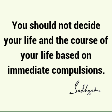 You should not decide your life and the course of your life based on immediate