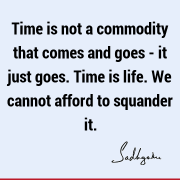 Time is not a commodity that comes and goes - it just goes. Time is life. We cannot afford to squander